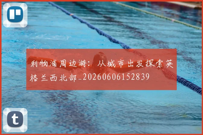 利物浦周边游：从城市出发探索英格兰西北部_20260606152839