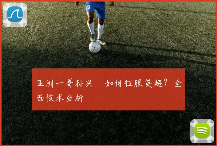 亚洲一哥孙兴慜如何征服英超?全面技术分析