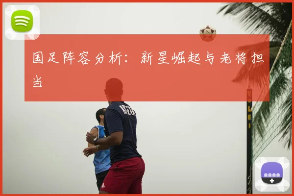 国足阵容分析：新星崛起与老将担当