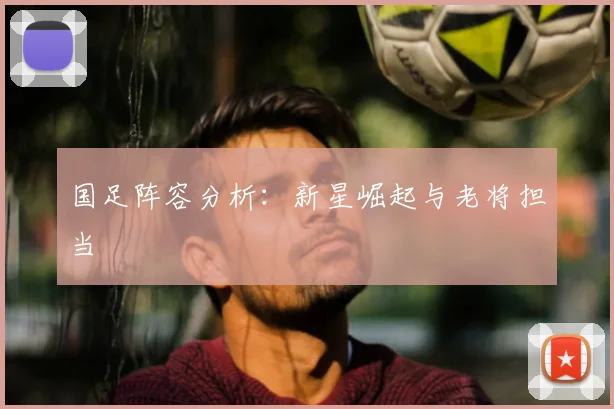 国足阵容分析:新星崛起与老将担当
