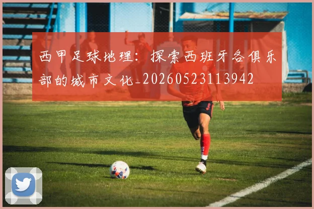 西甲足球地理:探索西班牙各俱乐部的城市文化_20260523113942